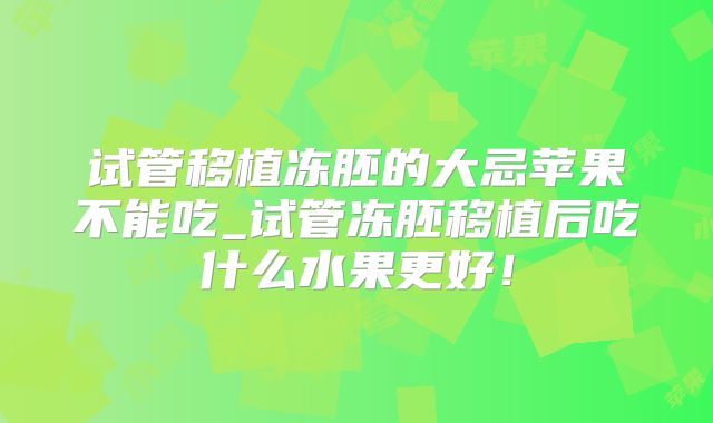 试管移植冻胚的大忌苹果不能吃_试管冻胚移植后吃什么水果更好！