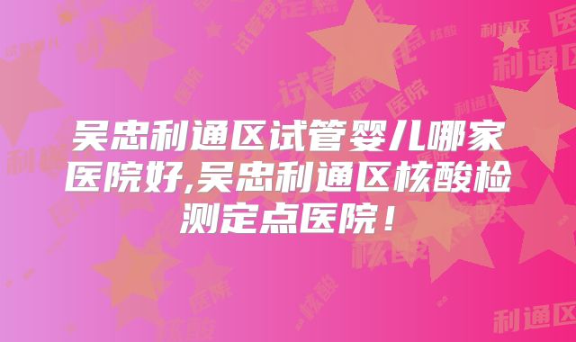 吴忠利通区试管婴儿哪家医院好,吴忠利通区核酸检测定点医院！