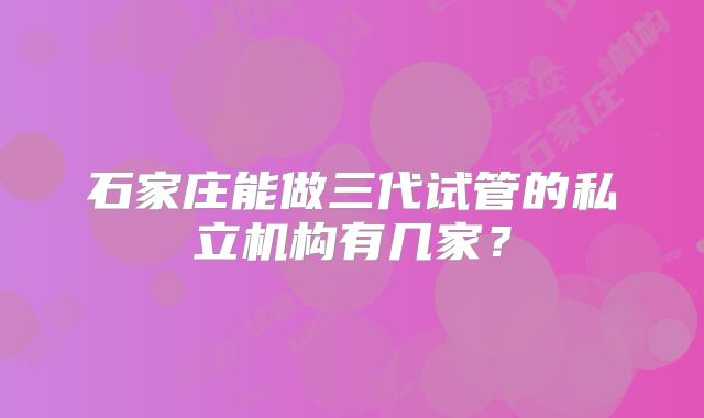 石家庄能做三代试管的私立机构有几家？
