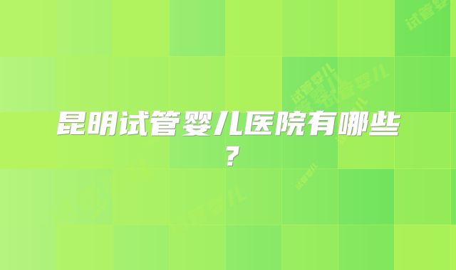 昆明试管婴儿医院有哪些？