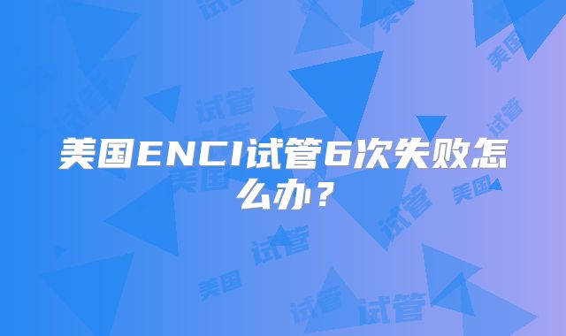 美国ENCI试管6次失败怎么办？