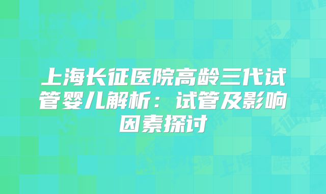 上海长征医院高龄三代试管婴儿解析：试管及影响因素探讨