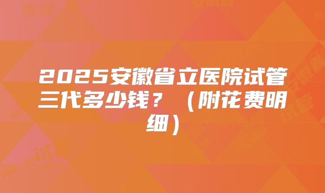 2025安徽省立医院试管三代多少钱?(附花费明细)