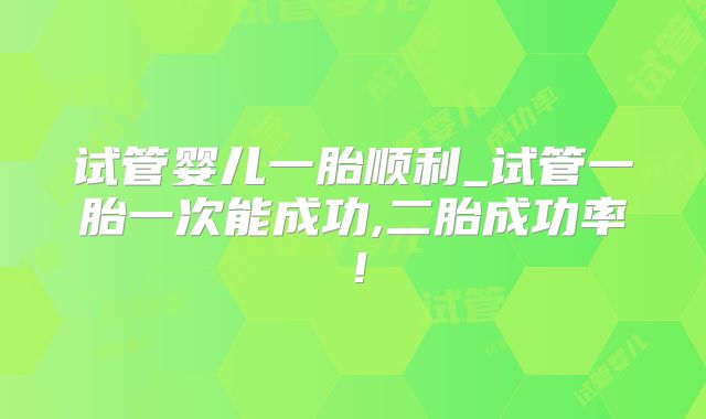 试管婴儿一胎顺利_试管一胎一次能成功,二胎成功率！