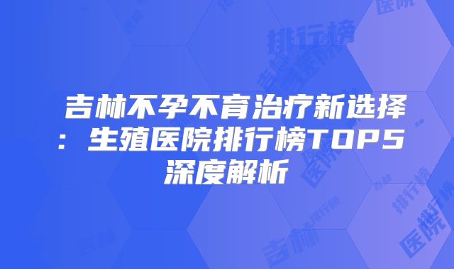 ‌吉林不孕不育治疗新选择：生殖医院排行榜TOP5深度解析