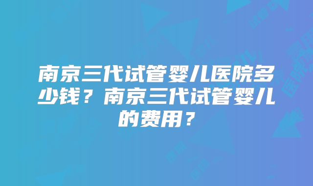 南京三代试管婴儿医院多少钱？南京三代试管婴儿的费用？