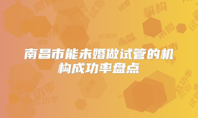 南昌市能未婚做试管的机构成功率盘点