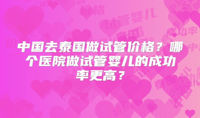 中国去泰国做试管价格?哪个医院做试管婴儿的成功率更高?