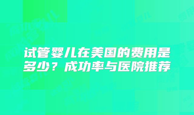试管婴儿在美国的费用是多少？成功率与医院推荐