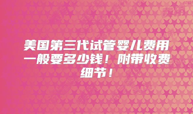 美国第三代试管婴儿费用一般要多少钱！附带收费细节！
