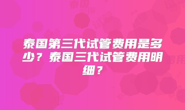 泰国第三代试管费用是多少？泰国三代试管费用明细？