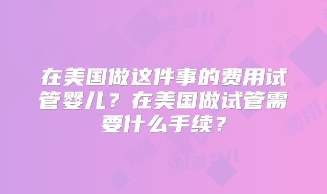 在美国做这件事的费用试管婴儿？在美国做试管需要什么手续？