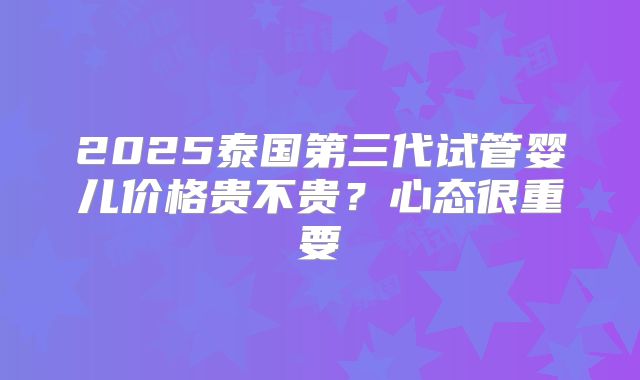 2025泰国第三代试管婴儿价格贵不贵？心态很重要