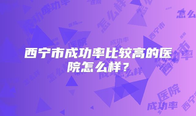西宁市成功率比较高的医院怎么样？