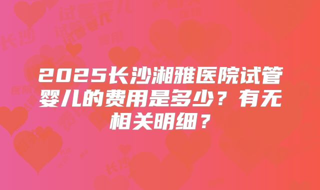 2025长沙湘雅医院试管婴儿的费用是多少？有无相关明细？