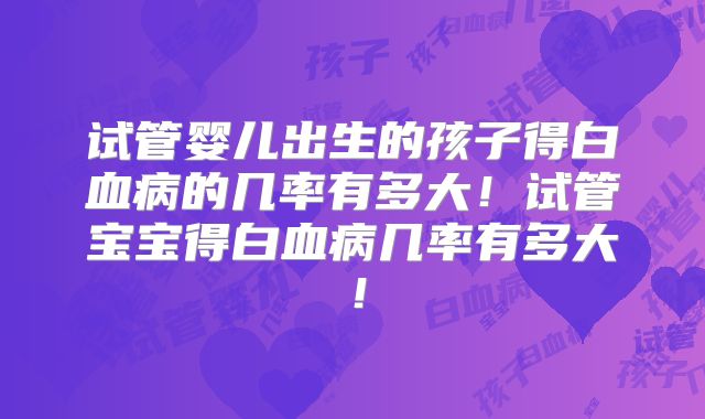试管婴儿出生的孩子得白血病的几率有多大!试管宝宝得白血病几率有多大!