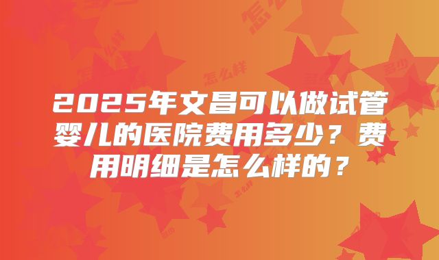 2025年文昌可以做试管婴儿的医院费用多少？费用明细是怎么样的？