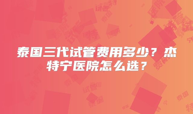 泰国三代试管费用多少?杰特宁医院怎么选?