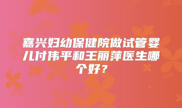 嘉兴妇幼保健院做试管婴儿付伟平和王丽萍医生哪个好？
