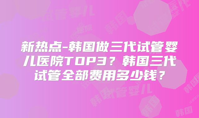 新热点-韩国做三代试管婴儿医院TOP3？韩国三代试管全部费用多少钱？