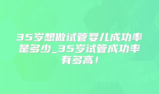 35岁想做试管婴儿成功率是多少_35岁试管成功率有多高！