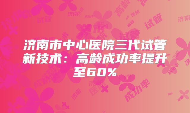 济南市中心医院三代试管新技术：高龄成功率提升至60%