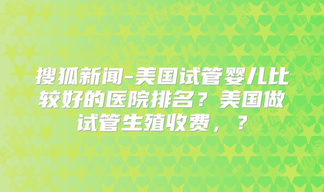 搜狐新闻-美国试管婴儿比较好的医院排名?美国做试管生殖收费,?