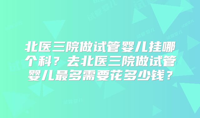 北医三院做试管婴儿挂哪个科？去北医三院做试管婴儿最多需要花多少钱？