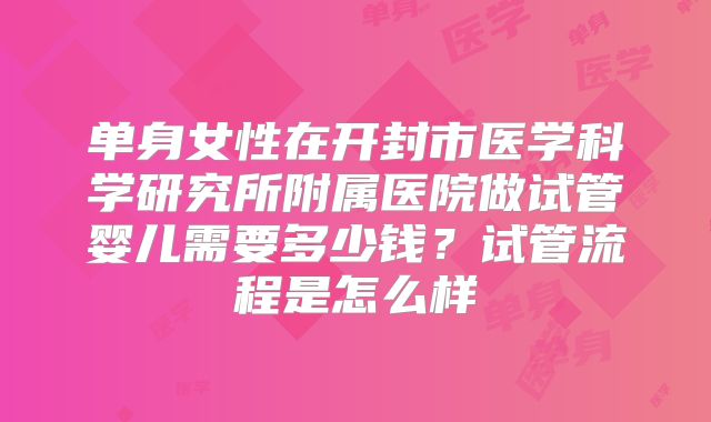 单身女性在开封市医学科学研究所附属医院做试管婴儿需要多少钱？试管流程是怎么样
