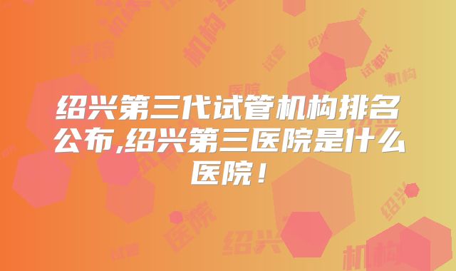 绍兴第三代试管机构排名公布,绍兴第三医院是什么医院！