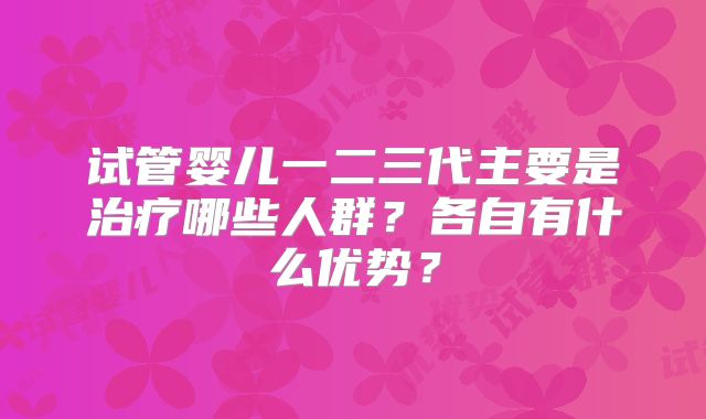 试管婴儿一二三代主要是治疗哪些人群？各自有什么优势？