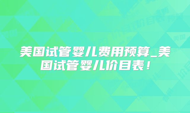 美国试管婴儿费用预算_美国试管婴儿价目表！