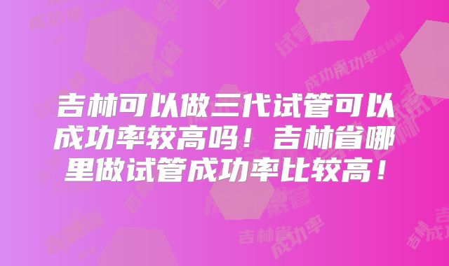 吉林可以做三代试管可以成功率较高吗！吉林省哪里做试管成功率比较高！