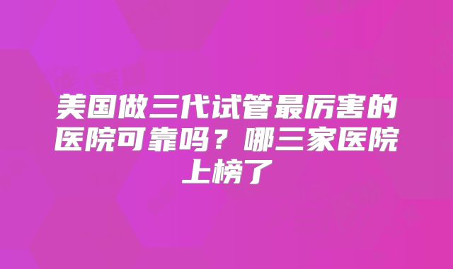 美国做三代试管最厉害的医院可靠吗？哪三家医院上榜了