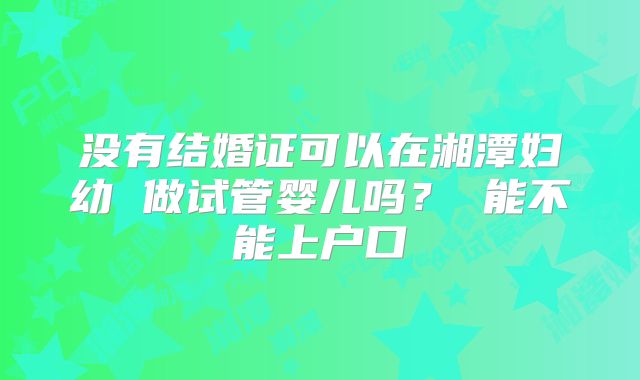 没有结婚证可以在湘潭妇幼 做试管婴儿吗？ 能不能上户口