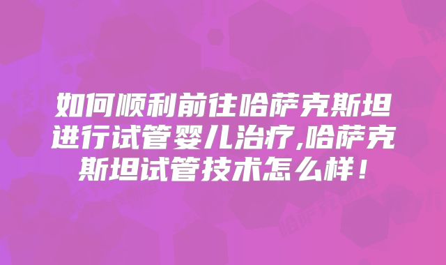 如何顺利前往哈萨克斯坦进行试管婴儿治疗,哈萨克斯坦试管技术怎么样!