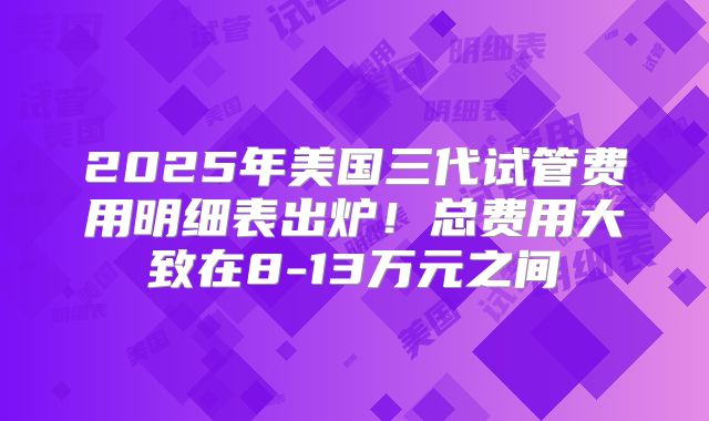 2025年美国三代试管费用明细表出炉！总费用大致在8-13万元之间