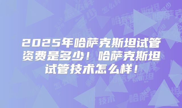 2025年哈萨克斯坦试管资费是多少！哈萨克斯坦试管技术怎么样！