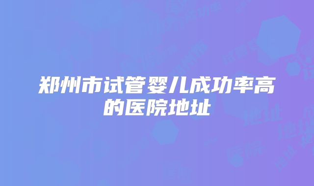 郑州市试管婴儿成功率高的医院地址