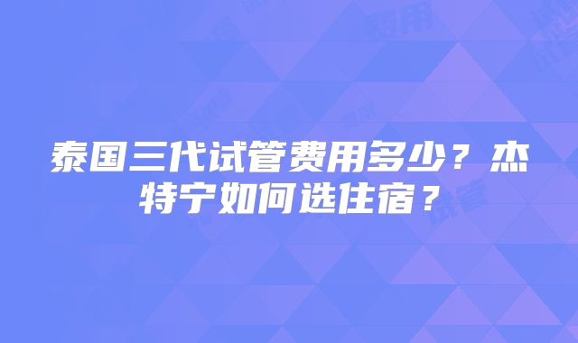 泰国三代试管费用多少？杰特宁如何选住宿？