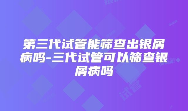 第三代试管能筛查出银屑病吗-三代试管可以筛查银屑病吗