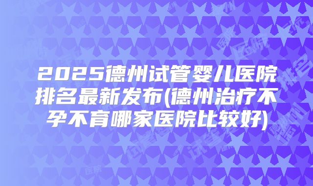 2025德州试管婴儿医院排名最新发布(德州治疗不孕不育哪家医院比较好)