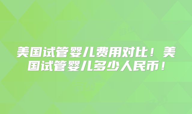 美国试管婴儿费用对比！美国试管婴儿多少人民币！