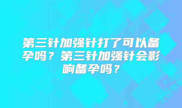 第三针加强针打了可以备孕吗？第三针加强针会影响备孕吗？