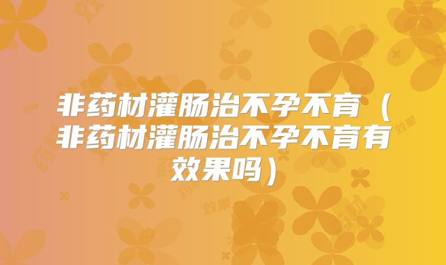 非药材灌肠治不孕不育（非药材灌肠治不孕不育有效果吗）