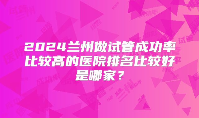 2024兰州做试管成功率比较高的医院排名比较好是哪家？