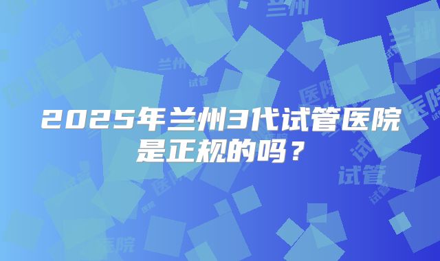 2025年兰州3代试管医院是正规的吗？