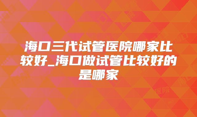 海口三代试管医院哪家比较好_海口做试管比较好的是哪家