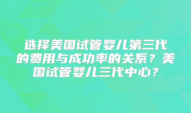 选择美国试管婴儿第三代的费用与成功率的关系?美国试管婴儿三代中心?