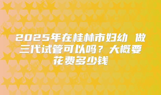 2025年在桂林市妇幼 做三代试管可以吗？大概要花费多少钱